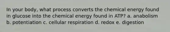 In your body, what process converts the chemical energy found in glucose into the chemical energy found in ATP? a. anabolism b. potentiation c. cellular respiration d. redox e. digestion