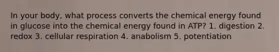 In your body, what process converts the chemical energy found in glucose into the chemical energy found in ATP? 1. digestion 2. redox 3. cellular respiration 4. anabolism 5. potentiation