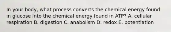 In your body, what process converts the chemical energy found in glucose into the chemical energy found in ATP? A. cellular respiration B. digestion C. anabolism D. redox E. potentiation