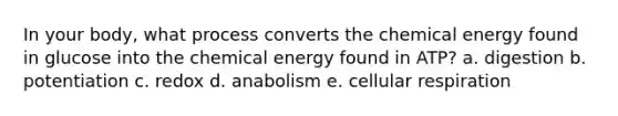 In your body, what process converts the chemical energy found in glucose into the chemical energy found in ATP? a. digestion b. potentiation c. redox d. anabolism e. <a href='https://www.questionai.com/knowledge/k1IqNYBAJw-cellular-respiration' class='anchor-knowledge'>cellular respiration</a>