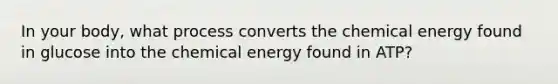 In your body, what process converts the chemical energy found in glucose into the chemical energy found in ATP?