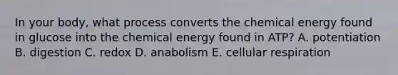 In your body, what process converts the chemical energy found in glucose into the chemical energy found in ATP? A. potentiation B. digestion C. redox D. anabolism E. cellular respiration