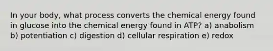 In your body, what process converts the chemical energy found in glucose into the chemical energy found in ATP? a) anabolism b) potentiation c) digestion d) cellular respiration e) redox