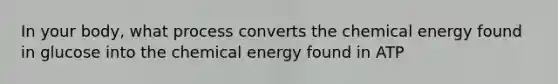 In your body, what process converts the chemical energy found in glucose into the chemical energy found in ATP