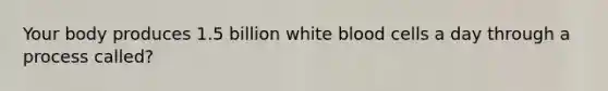 Your body produces 1.5 billion white blood cells a day through a process called?