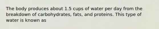 The body produces about 1.5 cups of water per day from the breakdown of carbohydrates, fats, and proteins. This type of water is known as