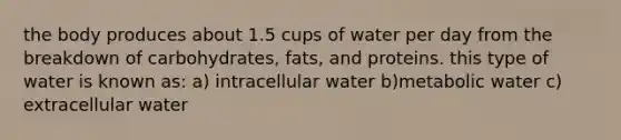 the body produces about 1.5 cups of water per day from the breakdown of carbohydrates, fats, and proteins. this type of water is known as: a) intracellular water b)metabolic water c) extracellular water