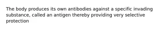 The body produces its own antibodies against a specific invading substance, called an antigen thereby providing very selective protection