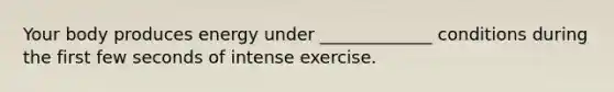 Your body produces energy under _____________ conditions during the first few seconds of intense exercise.