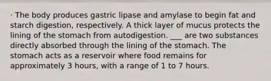 · The body produces gastric lipase and amylase to begin fat and starch digestion, respectively. A thick layer of mucus protects the lining of <a href='https://www.questionai.com/knowledge/kLccSGjkt8-the-stomach' class='anchor-knowledge'>the stomach</a> from autodigestion. ___ are two substances directly absorbed through the lining of the stomach. The stomach acts as a reservoir where food remains for approximately 3 hours, with a range of 1 to 7 hours.