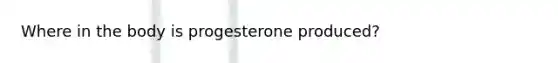 Where in the body is progesterone produced?