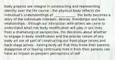 body projects are integral in constructing and representing identity over the life course - the physical body reflects the individual's understandings of ____ __ ______. the body becomes a story of the individuals interests, desires, friendships and love relationships - through our interaction with others we come to understand what role body modification will play in our lives. from a dramaturgical perspective, the decisions about whether to engage in body modification and the precise nature of any body art are all part of constructing our front-stage selves and back-stage selves - having body art that they know their parents disapprove of or having continually hide it from their parents can have an impact on people's perceptions of self