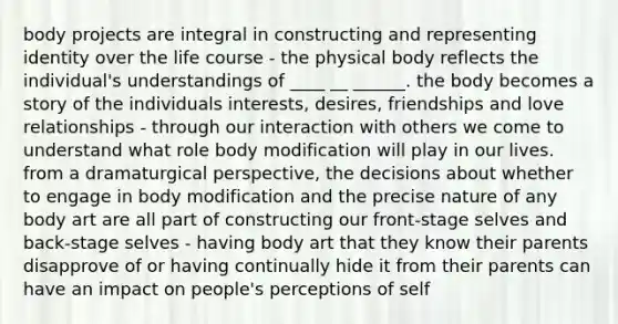 body projects are integral in constructing and representing identity over the life course - the physical body reflects the individual's understandings of ____ __ ______. the body becomes a story of the individuals interests, desires, friendships and love relationships - through our interaction with others we come to understand what role body modification will play in our lives. from a dramaturgical perspective, the decisions about whether to engage in body modification and the precise nature of any body art are all part of constructing our front-stage selves and back-stage selves - having body art that they know their parents disapprove of or having continually hide it from their parents can have an impact on people's perceptions of self