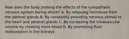 How does the body prolong the effects of the sympathetic nervous system during​ shock? A. By releasing hormones from the adrenal glands B. By constantly providing nervous stimuli to the heart and adrenal glands C. By increasing the intravascular volume by creating more blood D. By promoting fluid reabsorption in the kidneys