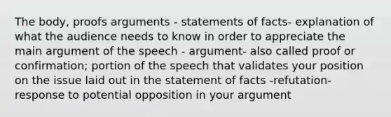 The body, proofs arguments - statements of facts- explanation of what the audience needs to know in order to appreciate the main argument of the speech - argument- also called proof or confirmation; portion of the speech that validates your position on the issue laid out in the statement of facts -refutation- response to potential opposition in your argument