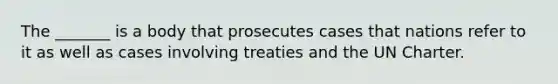 The _______ is a body that prosecutes cases that nations refer to it as well as cases involving treaties and the UN Charter.