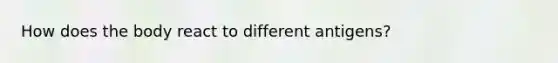 How does the body react to different antigens?