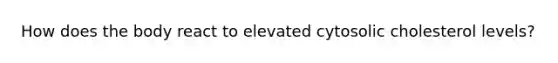 How does the body react to elevated cytosolic cholesterol levels?