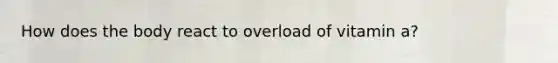 How does the body react to overload of vitamin a?