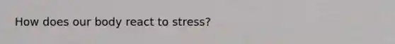 How does our body react to stress?