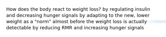 How does the body react to weight loss? by regulating insulin and decreasing hunger signals by adapting to the new, lower weight as a "norm" almost before the weight loss is actually detectable by reducing RMR and increasing hunger signals