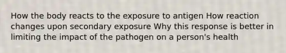 How the body reacts to the exposure to antigen How reaction changes upon secondary exposure Why this response is better in limiting the impact of the pathogen on a person's health