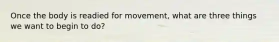 Once the body is readied for movement, what are three things we want to begin to do?