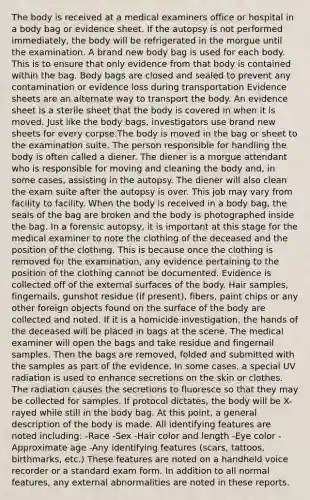 The body is received at a medical examiners office or hospital in a body bag or evidence sheet. If the autopsy is not performed immediately, the body will be refrigerated in the morgue until the examination. A brand new body bag is used for each body. This is to ensure that only evidence from that body is contained within the bag. Body bags are closed and sealed to prevent any contamination or evidence loss during transportation Evidence sheets are an alternate way to transport the body. An evidence sheet is a sterile sheet that the body is covered in when it is moved. Just like the body bags, investigators use brand new sheets for every corpse.The body is moved in the bag or sheet to the examination suite. The person responsible for handling the body is often called a diener. The diener is a morgue attendant who is responsible for moving and cleaning the body and, in some cases, assisting in the autopsy. The diener will also clean the exam suite after the autopsy is over. This job may vary from facility to facility. When the body is received in a body bag, the seals of the bag are broken and the body is photographed inside the bag. In a forensic autopsy, it is important at this stage for the medical examiner to note the clothing of the deceased and the position of the clothing. This is because once the clothing is removed for the examination, any evidence pertaining to the position of the clothing cannot be documented. Evidence is collected off of the external surfaces of the body. Hair samples, fingernails, gunshot residue (if present), fibers, paint chips or any other foreign objects found on the surface of the body are collected and noted. If it is a homicide investigation, the hands of the deceased will be placed in bags at the scene. The medical examiner will open the bags and take residue and fingernail samples. Then the bags are removed, folded and submitted with the samples as part of the evidence. In some cases, a special UV radiation is used to enhance secretions on the skin or clothes. The radiation causes the secretions to fluoresce so that they may be collected for samples. If protocol dictates, the body will be X-rayed while still in the body bag. At this point, a general description of the body is made. All identifying features are noted including: -Race -Sex -Hair color and length -Eye color -Approximate age -Any identifying features (scars, tattoos, birthmarks, etc.) These features are noted on a handheld voice recorder or a standard exam form. In addition to all normal features, any external abnormalities are noted in these reports.
