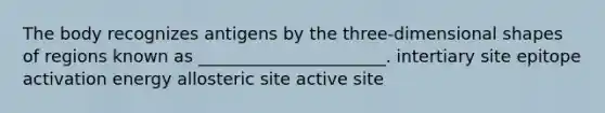 The body recognizes antigens by the three-dimensional shapes of regions known as ______________________. intertiary site epitope activation energy allosteric site active site