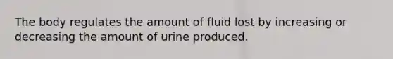 The body regulates the amount of fluid lost by increasing or decreasing the amount of urine produced.