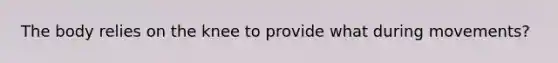 The body relies on the knee to provide what during movements?