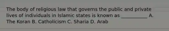 The body of religious law that governs the public and private lives of individuals in Islamic states is known as ___________ A. The Koran B. Catholicism C. Sharia D. Arab