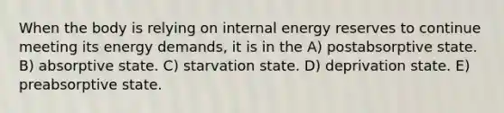 When the body is relying on internal energy reserves to continue meeting its energy demands, it is in the A) postabsorptive state. B) absorptive state. C) starvation state. D) deprivation state. E) preabsorptive state.