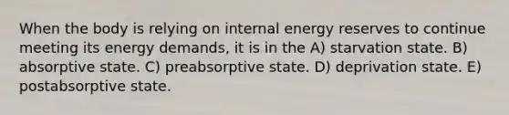 When the body is relying on internal energy reserves to continue meeting its energy demands, it is in the A) starvation state. B) absorptive state. C) preabsorptive state. D) deprivation state. E) postabsorptive state.