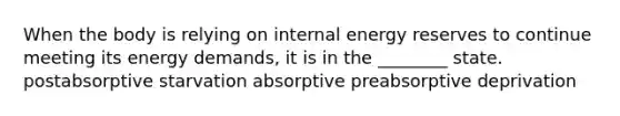 When the body is relying on internal energy reserves to continue meeting its energy demands, it is in the ________ state. postabsorptive starvation absorptive preabsorptive deprivation