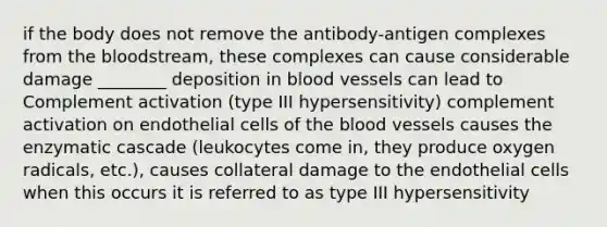 if the body does not remove the antibody-antigen complexes from the bloodstream, these complexes can cause considerable damage ________ deposition in blood vessels can lead to Complement activation (type III hypersensitivity) complement activation on endothelial cells of the blood vessels causes the enzymatic cascade (leukocytes come in, they produce oxygen radicals, etc.), causes collateral damage to the endothelial cells when this occurs it is referred to as type III hypersensitivity