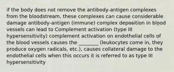 if the body does not remove the antibody-antigen complexes from the bloodstream, these complexes can cause considerable damage antibody-antigen (immune) complex deposition in blood vessels can lead to Complement activation (type III hypersensitivity) complement activation on endothelial cells of the blood vessels causes the ________ (leukocytes come in, they produce oxygen radicals, etc.), causes collateral damage to the endothelial cells when this occurs it is referred to as type III hypersensitivity