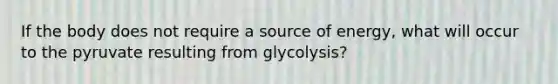 If the body does not require a source of energy, what will occur to the pyruvate resulting from glycolysis?