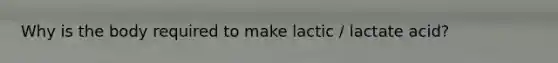 Why is the body required to make lactic / lactate acid?