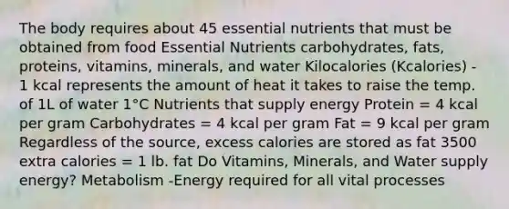 The body requires about 45 essential nutrients that must be obtained from food Essential Nutrients carbohydrates, fats, proteins, vitamins, minerals, and water Kilocalories (Kcalories) - 1 kcal represents the amount of heat it takes to raise the temp. of 1L of water 1°C Nutrients that supply energy Protein = 4 kcal per gram Carbohydrates = 4 kcal per gram Fat = 9 kcal per gram Regardless of the source, excess calories are stored as fat 3500 extra calories = 1 lb. fat Do Vitamins, Minerals, and Water supply energy? Metabolism -Energy required for all vital processes