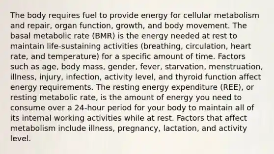 The body requires fuel to provide energy for cellular metabolism and repair, organ function, growth, and body movement. The basal metabolic rate (BMR) is the energy needed at rest to maintain life-sustaining activities (breathing, circulation, heart rate, and temperature) for a specific amount of time. Factors such as age, body mass, gender, fever, starvation, menstruation, illness, injury, infection, activity level, and thyroid function affect energy requirements. The resting energy expenditure (REE), or resting metabolic rate, is the amount of energy you need to consume over a 24-hour period for your body to maintain all of its internal working activities while at rest. Factors that affect metabolism include illness, pregnancy, lactation, and activity level.