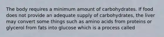 The body requires a minimum amount of carbohydrates. If food does not provide an adequate supply of carbohydrates, the liver may convert some things such as amino acids from proteins or glycerol from fats into glucose which is a process called