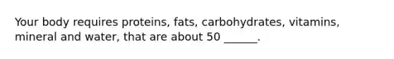 Your body requires proteins, fats, carbohydrates, vitamins, mineral and water, that are about 50 ______.