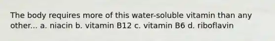 The body requires more of this water-soluble vitamin than any other... a. niacin b. vitamin B12 c. vitamin B6 d. riboflavin