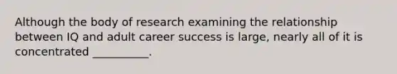 Although the body of research examining the relationship between IQ and adult career success is large, nearly all of it is concentrated __________.