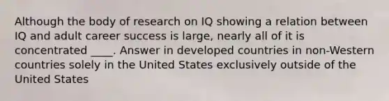 Although the body of research on IQ showing a relation between IQ and adult career success is large, nearly all of it is concentrated ____. Answer in developed countries in non-Western countries solely in the United States exclusively outside of the United States