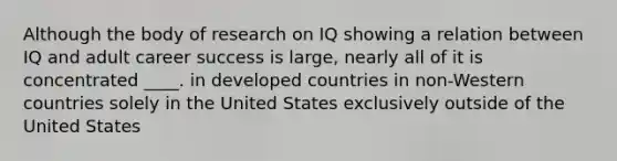 Although the body of research on IQ showing a relation between IQ and adult career success is large, nearly all of it is concentrated ____. in developed countries in non-Western countries solely in the United States exclusively outside of the United States