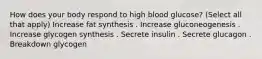 How does your body respond to high blood glucose? (Select all that apply) Increase fat synthesis . Increase gluconeogenesis . Increase glycogen synthesis . Secrete insulin . Secrete glucagon . Breakdown glycogen