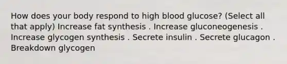 How does your body respond to high blood glucose? (Select all that apply) Increase fat synthesis . Increase gluconeogenesis . Increase glycogen synthesis . Secrete insulin . Secrete glucagon . Breakdown glycogen