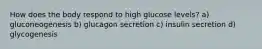 How does the body respond to high glucose levels? a) gluconeogenesis b) glucagon secretion c) insulin secretion d) glycogenesis